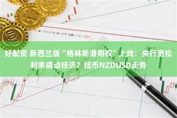 好配资 新西兰版“格林斯潘期权”上线：央行宽松利率撬动经济？纽币NZDUSD走势