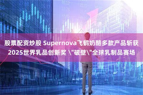 股票配资炒股 Supernova飞鹤奶酪多款产品斩获2025世界乳品创新奖 ＂破壁＂全球乳制品赛场