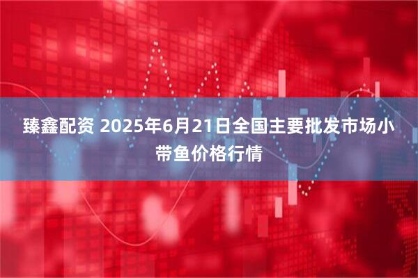 臻鑫配资 2025年6月21日全国主要批发市场小带鱼价格行情