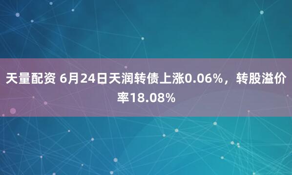 天量配资 6月24日天润转债上涨0.06%，转股溢价率18.08%