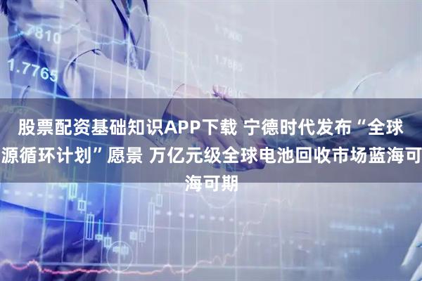 股票配资基础知识APP下载 宁德时代发布“全球能源循环计划”愿景 万亿元级全球电池回收市场蓝海可期