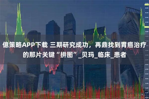 億策略APP下载 三期研究成功，再鼎找到胃癌治疗的那片关键“拼图”_贝玛_临床_患者