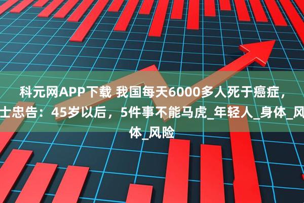 科元网APP下载 我国每天6000多人死于癌症，院士忠告：45岁以后，5件事不能马虎_年轻人_身体_风险