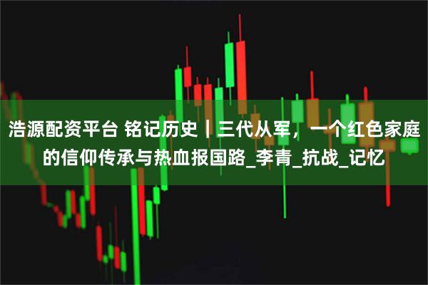 浩源配资平台 铭记历史｜三代从军，一个红色家庭的信仰传承与热血报国路_李青_抗战_记忆