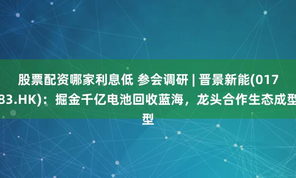 股票配资哪家利息低 参会调研 | 晋景新能(01783.HK)：掘金千亿电池回收蓝海，龙头合作生态成型