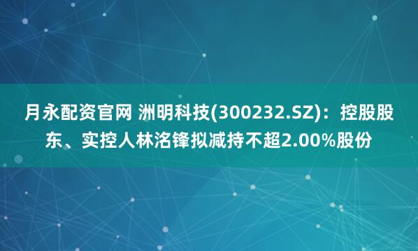 月永配资官网 洲明科技(300232.SZ)：控股股东、实控人林洺锋拟减持不超2.00%股份