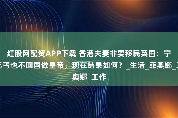 红股网配资APP下载 香港夫妻非要移民英国:宁当乞丐也不回国做皇帝,现在结果如何?_生活_菲奥娜_工作