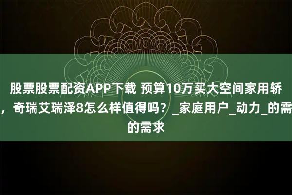 股票股票配资APP下载 预算10万买大空间家用轿车，奇瑞艾瑞泽8怎么样值得吗？_家庭用户_动力_的需求