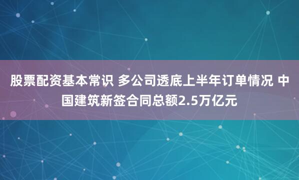 股票配资基本常识 多公司透底上半年订单情况 中国建筑新签合同总额2.5万亿元