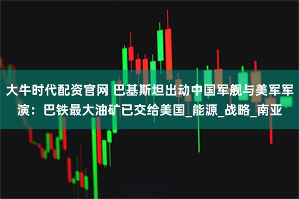 大牛时代配资官网 巴基斯坦出动中国军舰与美军军演:巴铁最大油矿已交给美国_能源_战略_南亚